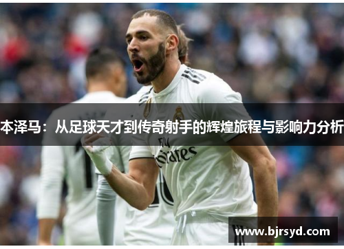 本泽马：从足球天才到传奇射手的辉煌旅程与影响力分析