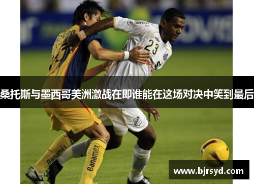 桑托斯与墨西哥美洲激战在即谁能在这场对决中笑到最后