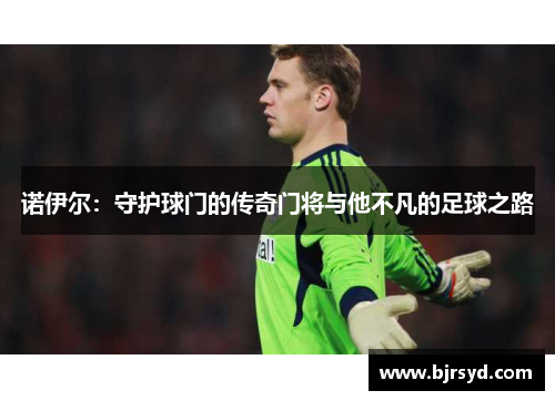 诺伊尔：守护球门的传奇门将与他不凡的足球之路
